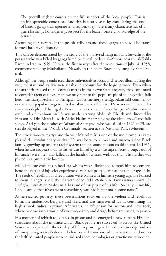“The guerrilla fghter counts on the full support of the local people. This is  an indispensable condition. And this i clearly seen by considering the case R nclispe g  of bandit gangs that operace i 2 region; they have many characterstcs of 2  guerrilla army, homogeneity respect for the leader, bravery; knowledge of the  According to Guevara, if the people rlly around these gangs, they will be trans- formed into revolutionarics.  “This can be demonstrated by the story of the martyred raqi milicant Suwaiheb, the peasant who was killed by gangs hired by feudal lords in al-Abwar, near the al-Kahla River, n lraq in 1959. He was the fiest martyr afer the revolution of July 14, 1958, commemorated by Muthaffar al-Nawab, in the poem Suwaiheb, sung by Sami Ka- mal.  Although the people embraced these individuals s cons and heroes lluminating the way, the state and it law were unable 1o account for the logic at work. Even when the authorities used these icons as myths in their own state projects, they continued o consider them outlaws. Here we may refer o the popular epic of the Egyptian folk hero, the martyr Adham al-Sharqawi, whose memory the Egyptians still commemo- ate in their popular songs to this day: about whose life two TV series were made. His story was deployed during the Nasser ea, a the tide of sociaisc pan-Arabism swept over, and a film abou his life was made, sarring Abdullsh Ghaith and directed by Hossam El Din Mustafa, with Abdel Halim Hafez singing the flms mavil and folk songs. And yet,the clothes of Adham al-Sharqawi, who was killed in 1921 at 23, are sl displayed in the “Notable Criminals” section at the National Folice Muscun.  “The revolutionary mareyr and theorist Malcolm X is one of the most famous exam- ples of the revolutionary oudaw. He was born to a small and impoverished Black famly growing up undera raist system that no sound person could accepe. In 1931, when he was si years old, his fther was killed by a white supremacist group. Four of his uncles were then also killed at the hands of whites, without tial. His mother was placed in a psychiatric hospital  Malcolms presence at  school for whites was sufficient to compel him to compre- hend the extent of injustice experienced by Black people,even at the tender age of six.  “The sceds of rebellion and revolution were planted in him at  young age. He learned. 0 shout in anger, s did the character of Mufid al-Wahsh in Hanna Ming’ novel The End of a Brave Man. Malcolm X has said of this phase of his life: *So early in my lfe, Thad learned that i you want something, you had better make some noise  As he reached puberty, these protestations took on a more violent and rebellious form. He undertook burglary and thefi, and was imprisoned for i, continuing his high school studies in prison. Afterwards, he lefe prison for Boston and New York, where he dove into 2 world of iolence, crime, and drugs, before returning to prison.  His moment o rebirth took place in prison and he emerged a new human. His con- sciousness about the injustice which Black people are subjected to across the United States had expanded. The eruely of lfe in prison gave him the knowledge and arc of interpreting society’s deviant behaviors as Fanon and Ali Shariati did, and not as the half-educated people who considered them pathologies or genetic mutations do  0 